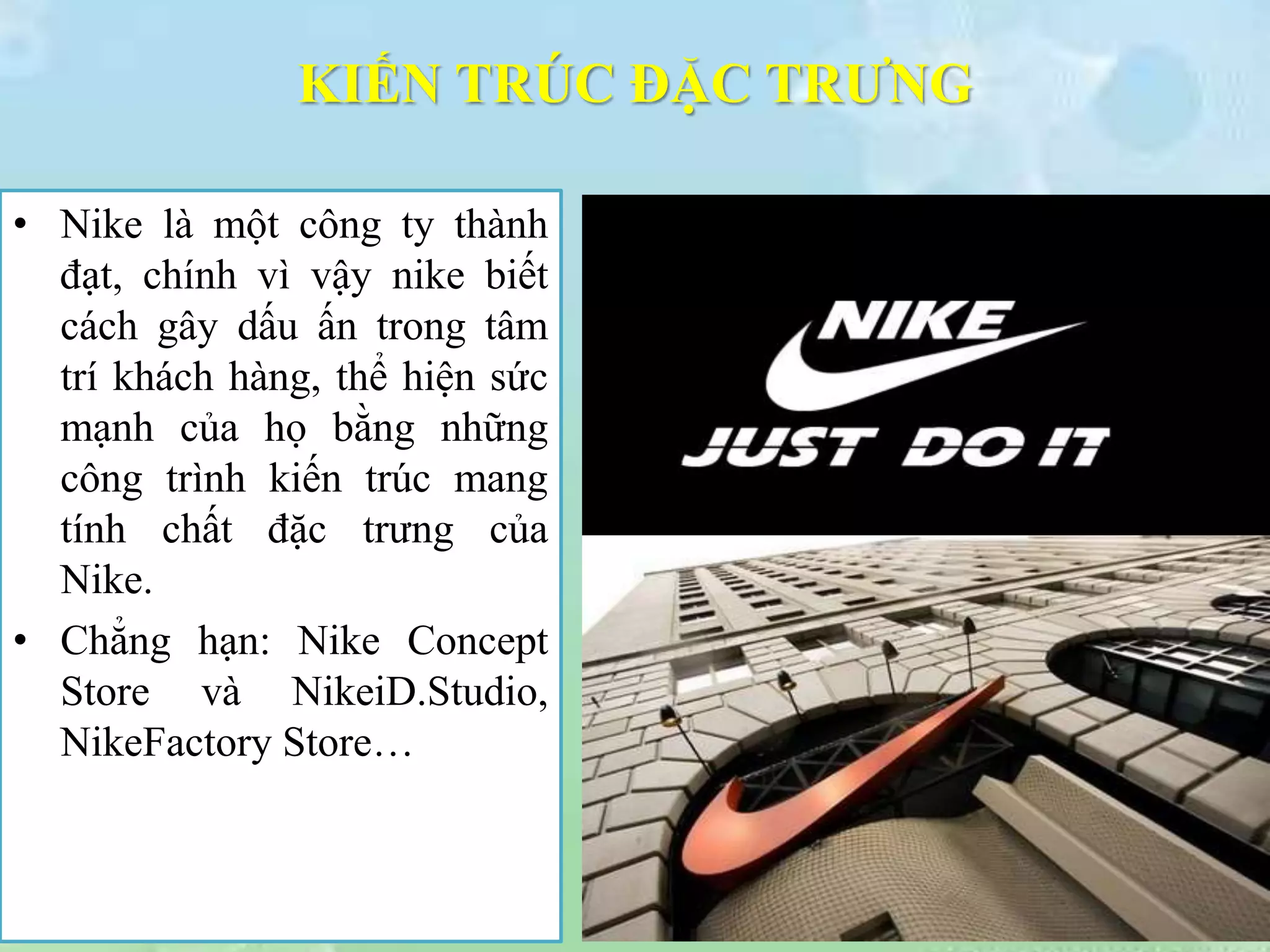 KIẾN TRÚC ĐẶC TRƯNG
• Nike là một công ty thành
đạt, chính vì vậy nike biết
cách gây dấu ấn trong tâm
trí khách hàng, thể hiện sức
mạnh của họ bằng những
công trình kiến trúc mang
tính chất đặc trưng của
Nike.
• Chẳng hạn: Nike Concept
Store và NikeiD.Studio,
NikeFactory Store…
 