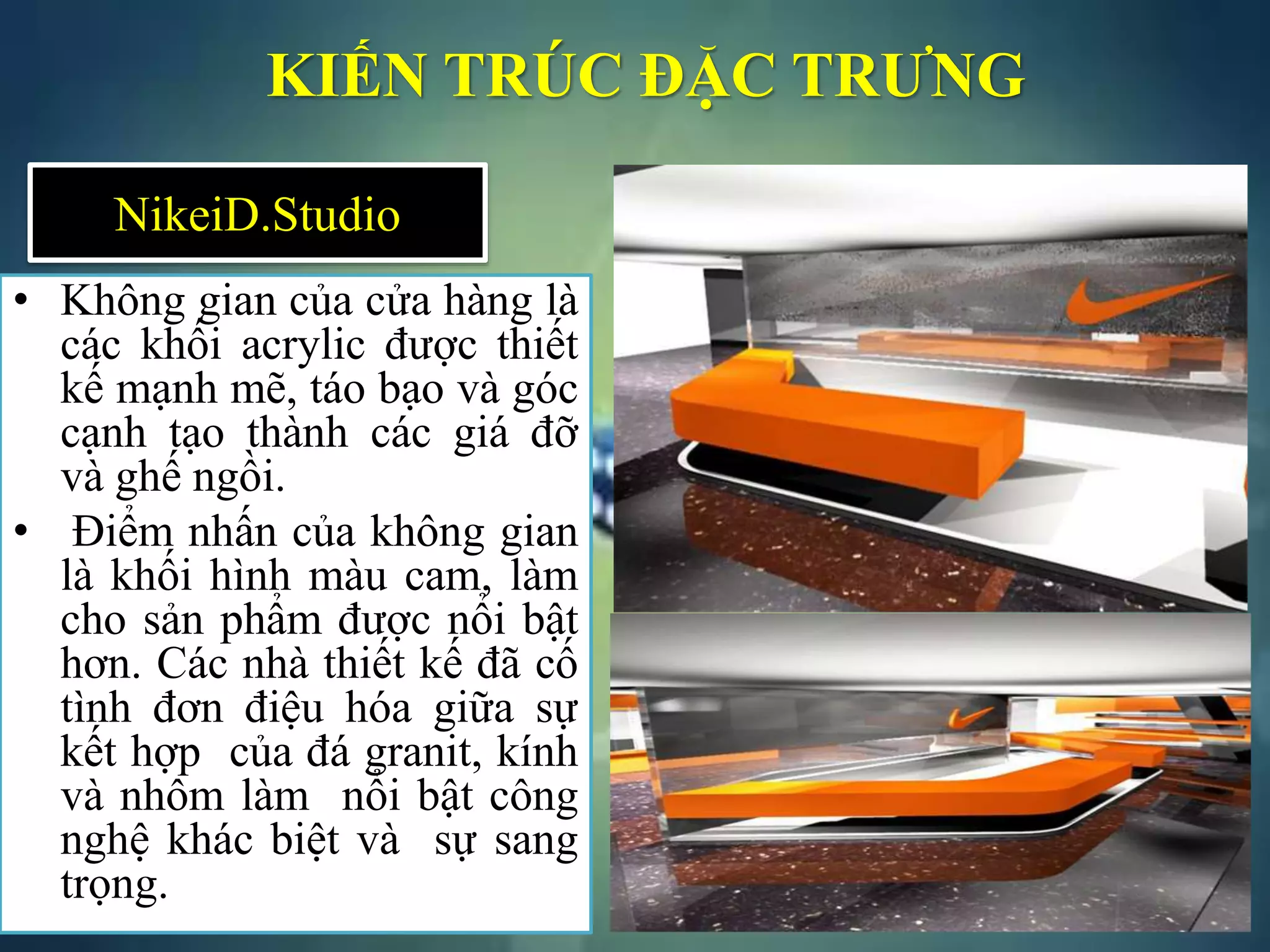 KIẾN TRÚC ĐẶC TRƯNG
• Không gian của cửa hàng là
các khối acrylic được thiết
kế mạnh mẽ, táo bạo và góc
cạnh tạo thành các giá đỡ
và ghế ngồi.
• Điểm nhấn của không gian
là khối hình màu cam, làm
cho sản phẩm được nổi bật
hơn. Các nhà thiết kế đã cố
tình đơn điệu hóa giữa sự
kết hợp của đá granit, kính
và nhôm làm nổi bật công
nghệ khác biệt và sự sang
trọng.
NikeiD.Studio
 