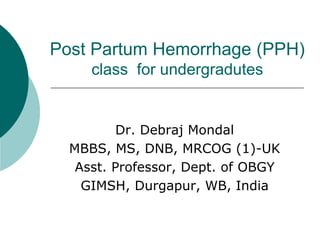 Post Partum Hemorrhage (PPH)
class for undergradutes
Dr. Debraj Mondal
MBBS, MS, DNB, MRCOG (1)-UK
Asst. Professor, Dept. of OBGY
GIMSH, Durgapur, WB, India
 