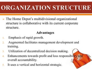  The Home Depot’s multidivisional organizational
structure is collaborative with its current corporate
structure.
Advantages
1. Emphasis of rapid growth.
2. Augmented facilitates management development and
training.
3. Utilization of decentralized decision making.
4. Enhancements towards profit and loss responsibility and
overall accountability.
5. It uses a vertical and horizontal strategic.
 