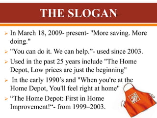  In March 18, 2009- present- "More saving. More
doing."
 "You can do it. We can help.”- used since 2003.
 Used in the past 25 years include "The Home
Depot, Low prices are just the beginning"
 In the early 1990’s and "When you're at the
Home Depot, You'll feel right at home"
 “The Home Depot: First in Home
Improvement!“- from 1999–2003.
 