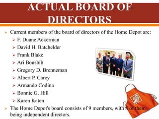  Current members of the board of directors of the Home Depot are:
 F. Duane Ackerman
 David H. Batchelder
 Frank Blake
 Ari Bousbib
 Gregory D. Brenneman
 Albert P. Carey
 Armando Codina
 Bonnie G. Hill
 Karen Katen
 The Home Depot's board consists of 9 members, with 8 of them
being independent directors.
 