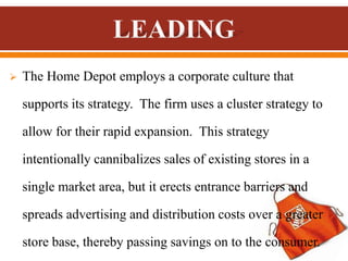  The Home Depot employs a corporate culture that
supports its strategy. The firm uses a cluster strategy to
allow for their rapid expansion. This strategy
intentionally cannibalizes sales of existing stores in a
single market area, but it erects entrance barriers and
spreads advertising and distribution costs over a greater
store base, thereby passing savings on to the consumer.
 