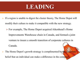  If a region is unable to digest the cluster theory, The Home Depot will
modify their culture to make it compatible with the new strategy.
 For example, The Home Depot acquired Aikenhead’s Home
Improvements Warehouse chain in Canada, and formed a joint
venture to insure a smooth transition of corporate cultures in
Canada.
 The Home Depot’s growth strategy is complimented by the corporate
belief that an individual can make a difference in the company.
 