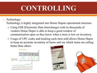  Technology:
Technology is highly integrated into Home Depots operational structure.
 Using EDI (Electronic Data Interchange) with its thousands of
vendors Home Depot is able to keep a good window of
communication open so they know when a store is low on inventory.
 Usage of UPC codes and tracking each item sold allows Home Depot
to keep an accurate inventory of items and see which items are selling
better than others.
 