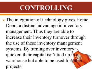  The integration of technology gives Home
Depot a distinct advantage in inventory
management. Thus they are able to
increase their inventory turnover through
the use of these inventory management
systems. By turning over inventory
quicker, their capital isn’t tied up in a
warehouse but able to be used for other
projects.
 