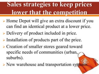 Home Depot will give an extra discount if you
can find an identical product at a lower price.
 Delivery of product included in price.
 Installation of products part of the price.
 Creation of smaller stores geared toward
specific needs of communities (urban,
suburbs).
 New warehouse and transportation systems.
 