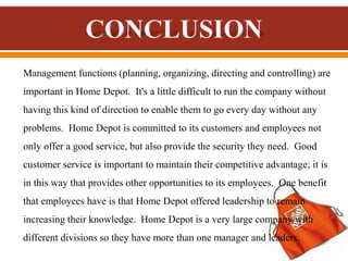 Management functions (planning, organizing, directing and controlling) are
important in Home Depot. It's a little difficult to run the company without
having this kind of direction to enable them to go every day without any
problems. Home Depot is committed to its customers and employees not
only offer a good service, but also provide the security they need. Good
customer service is important to maintain their competitive advantage; it is
in this way that provides other opportunities to its employees. One benefit
that employees have is that Home Depot offered leadership to remain
increasing their knowledge. Home Depot is a very large company with
different divisions so they have more than one manager and leaders.
 