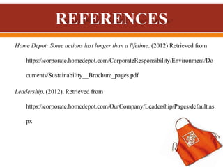 Home Depot: Some actions last longer than a lifetime. (2012) Retrieved from
https://corporate.homedepot.com/CorporateResponsibility/Environment/Do
cuments/Sustainability__Brochure_pages.pdf
Leadership. (2012). Retrieved from
https://corporate.homedepot.com/OurCompany/Leadership/Pages/default.as
px
 