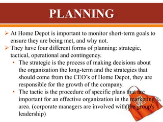  At Home Depot is important to monitor short-term goals to
ensure they are being met, and why not.
 They have four different forms of planning: strategic,
tactical, operational and contingency.
• The strategic is the process of making decisions about
the organization the long-term and the strategies that
should come from the CEO’s of Home Depot, they are
responsible for the growth of the company.
• The tactic is the procedure of specific plans that are
important for an effective organization in the marketing
area. (corporate managers are involved with the group's
leadership)
 
