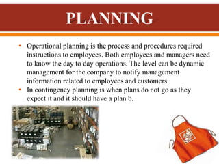 • Operational planning is the process and procedures required
instructions to employees. Both employees and managers need
to know the day to day operations. The level can be dynamic
management for the company to notify management
information related to employees and customers.
• In contingency planning is when plans do not go as they
expect it and it should have a plan b.
 
