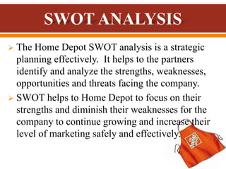  The Home Depot SWOT analysis is a strategic
planning effectively. It helps to the partners
identify and analyze the strengths, weaknesses,
opportunities and threats facing the company.
 SWOT helps to Home Depot to focus on their
strengths and diminish their weaknesses for the
company to continue growing and increase their
level of marketing safely and effectively.
 