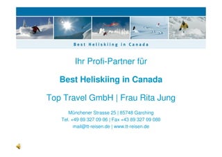 Ihr Profi-Partner für

   Best Heliskiing in Canada

Top Travel GmbH | Frau Rita Jung
      Münchener Strasse 25 | 85748 Garching
   Tel. +49 89 327 09 06 | Fax +43 89 327 09 080
         mail@tt-reisen.de | www.tt-reisen.de
 