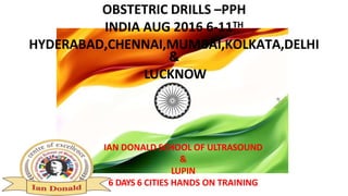 OBSTETRIC DRILLS –PPH
INDIA AUG 2016 6-11TH
HYDERABAD,CHENNAI,MUMBAI,KOLKATA,DELHI
&
LUCKNOW
IAN DONALD SCHOOL OF ULTRASOUND
&
LUPIN
6 DAYS 6 CITIES HANDS ON TRAINING
 