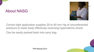 About NASG
Correct tight application supplies 20 to 40 mm Hg of circumferential
pressure to lower body effectively reversing hypovolemic shock
Can be easily packed back into carry bag
PPH Module 2014
 