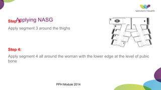 Step
A
3p
: plying NASG
Apply segment 3 around the thighs
Step 4:
Apply segment 4 all around the woman with the lower edge at the level of pubic
bone
PPH Module 2014
 