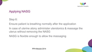 Applying NASG
Step 6:
Ensure patient is breathing normally after the application
In case of uterine atony administer uterotonics & massage the
uterus without removing the NASG
NASG is flexible enough to allow the massaging
PPH Module 2014
 