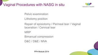 Vaginal Procedures with NASG in situ
Pelvic examination
Lithotomy position
Repair of episiotomy / Perineal tear / Vaginal
laceration / Cervical tear
MRP
Bimanual compression
D&C / D&E / MVA
PPH Module 2014
 