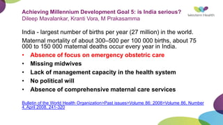 Achieving Millennium Development Goal 5: is India serious?
Dileep Mavalankar, Kranti Vora, M Prakasamma
India - largest number of births per year (27 million) in the world.
Maternal mortality of about 300–500 per 100 000 births, about 75
000 to 150 000 maternal deaths occur every year in India.
• Absence of focus on emergency obstetric care
• Missing midwives
• Lack of management capacity in the health system
• No political will
• Absence of comprehensive maternal care services
Bulletin of the World Health Organization>Past issues>Volume 86: 2008>Volume 86, Number
4, April 2008, 241-320
 