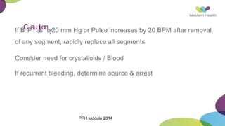 If B
CP
af
ua
tl
l
is
onb
y20 mm Hg or Pulse increases by 20 BPM after removal
of any segment, rapidly replace all segments
Consider need for crystalloids / Blood
If recurrent bleeding, determine source & arrest
PPH Module 2014
 