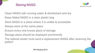 Storing NASG
Clean NASG with running water & disinfectant and dry
Keep folded NASG in a clear plastic bag
Store NASG in a place where it is visible & accessible
Always store at the same place
Ensure every one knows place of storage
Storage place should be displayed prominently
The referral center must send a replacement NASG after receiving the
patient
PPH Module 2014
 