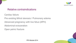 Relative contraindications
Cardiac failure
Pre existing Mitral stenosis / Pulmonary edema
Advanced pregnancy with live fetus (APH)
Abdominal evisceration
Open pelvic fracture
PPH Module 2014
 