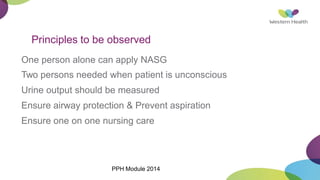 Principles to be observed
One person alone can apply NASG
Two persons needed when patient is unconscious
Urine output should be measured
Ensure airway protection & Prevent aspiration
Ensure one on one nursing care
PPH Module 2014
 