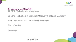 Advantages of NASG
50-78% Reduction in blood loss
50-55% Reduction in Maternal Mortality & related Morbidity
WHO includes NASG in recommendations
Cost effective
Reusable
PPH Module 2014
 