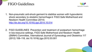 FIGO Guidelines
1. Non-pneumatic anti-shock garment to stabilize women with hypovolemic
shock secondary to obstetric hemorrhage☆ FIGO Safe Motherhood and
Newborn Health Committee (2014)
http://dx.doi.org/10.1016/j.ijgo.2014.10.014
2. FIGO GUIDELINES Prevention and treatment of postpartum hemorrhage
in low-resource settings, FIGO Safe Motherhood and Newborn Health
(SMNH) Committee, International Journal of Gynecology and Obstetrics 117
(2012) 108–118, doi:10.1016/j.ijgo.2012.03.001
 