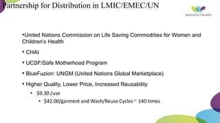 Partnership for Distribution in LMIC/EMEC/UN
•United Nations Commission on Life Saving Commodities for Women and
Children’s Health
• CHAI
• UCSF/Safe Motherhood Program
• BlueFuzion: UNGM (United Nations Global Marketplace)
• Higher Quality, Lower Price, Increased Reusability
• $0.30 /use
• $42.00/garment and Wash/Reuse Cycles ~ 140 times
 