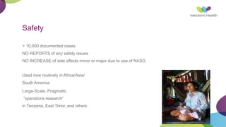 Safety
> 10,000 documented cases
NO REPORTS of any safety issues
NO INCREASE of side effects minor or major due to use of NASG
Used now routinely in Africa/Asia/
South America
Large-Scale, Pragmatic
“operations research”
in Tanzania, East Timor, and others
 