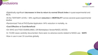 Conclusions
•Statistically significant decreases in time to return to normal Shock Index in quasi-experimental and
RCTs
•At the TERTIARY LEVEL~ 58% significant reduction in MORTALITY across several quasi-experimental
studies
•Randomized Trial at PHC/Earlier Application: 64% reduction in mortality, ns
•Cost Effective or Cost-Beneficial
•On WHO and FIGO GUIDELINES, UN Marketplace Vendor/NASG, AICOG:
•In 10,000 cases carefully documented, there were no adverse events related to NASG use: SAFE
•Now in use in over 33 countries globally
 