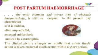 . . . the most common and severe type of obstetric
enigma to the present day
haemmorrhage, is still an
obstetrician
as it is sudden,
often unpredicted,
assessed subjectively
and can be catastrophic.
The clinical picture changes so rapidly that unless timely
action is taken maternal death occurs within a short period.
POST PARTUM HAEMORRHAGE
 