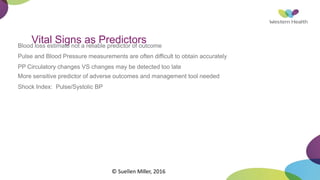 Vital Signs as Predictors
Blood loss estimate not a reliable predictor of outcome
Pulse and Blood Pressure measurements are often difficult to obtain accurately
PP Circulatory changes VS changes may be detected too late
More sensitive predictor of adverse outcomes and management tool needed
Shock Index: Pulse/Systolic BP
© Suellen Miller, 2016
 