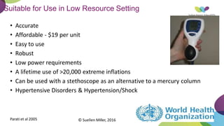 Suitable for Use in Low Resource Setting
Parati et al 2005
• Accurate
• Affordable - $19 per unit
• Easy to use
• Robust
• Low power requirements
• A lifetime use of >20,000 extreme inflations
• Can be used with a stethoscope as an alternative to a mercury column
• Hypertensive Disorders & Hypertension/Shock
© Suellen Miller, 2016
 