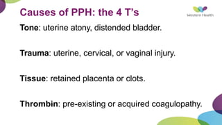 Causes of PPH: the 4 T’s
Tone: uterine atony, distended bladder.
Trauma: uterine, cervical, or vaginal injury.
Tissue: retained placenta or clots.
Thrombin: pre-existing or acquired coagulopathy.
 