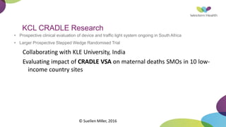 KCL CRADLE Research
• Prospective clinical evaluation of device and traffic light system ongoing in South Africa
• Larger Prospective Stepped Wedge Randomised Trial
Collaborating with KLE University, India
Evaluating impact of CRADLE VSA on maternal deaths SMOs in 10 low-
income country sites
© Suellen Miller, 2016
 