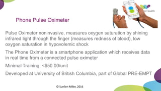 Phone Pulse Oximeter
Pulse Oximeter noninvasive, measures oxygen saturation by shining
infrared light through the finger (measures redness of blood), low
oxygen saturation in hypovolemic shock
The Phone Oximeter is a smartphone application which receives data
in real time from a connected pulse oximeter
Minimal Training, <$50.00/unit
Developed at University of British Columbia, part of Global PRE-EMPT
© Suellen Miller, 2016
 
