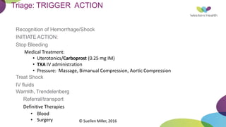 Triage: TRIGGER ACTION
Recognition of Hemorrhage/Shock
INITIATE ACTION:
Stop Bleeding
Medical Treatment:
• Uterotonics/Carboprost (0.25 mg IM)
• TXA IV administration
• Pressure: Massage, Bimanual Compression, Aortic Compression
Treat Shock
IV fluids
Warmth, Trendelenberg
Referral/transport
Definitive Therapies
• Blood
• Surgery © Suellen Miller, 2016
 