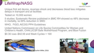 LifeWrap/NASG
Unique first aid device, reverses shock and decreases blood loss mitigates
delays in transport and at facilities
Tested on 10,000 women
5 studies: Systematic Review published in BMC RH showed ss 48% decrease
in mortality, ss 69% reduction in SMO
WHO, FIGO, AICOG PPH Guidelines
United Nations Commission on Life Saving Commodities for Women and
Children’s Health, CHAI,UCSF/Safe Motherhood Program, and Blue Fuzion
$0.30 /use--$42.00 and Wash Cycles > 100
© Suellen Miller, 2016
 
