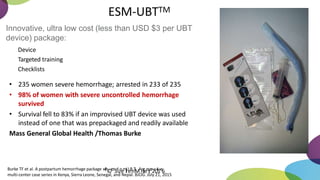 ESM-UBTTM
Innovative, ultra low cost (less than USD $3 per UBT
device) package:
Device
Targeted training
Checklists
• 235 women severe hemorrhage; arrested in 233 of 235
• 98% of women with severe uncontrolled hemorrhage
survived
• Survival fell to 83% if an improvised UBT device was used
instead of one that was prepackaged and readily available
Mass General Global Health /Thomas Burke
Burke TF et al. A postpartum hemorrhage package w
i
t
h
©c
o
n
Sd
uo
em
llU
eB
nT
:
MA
ip
llr
eo
s
r
,p
e
2c
0t
i
1v
e
6
multi-center case series in Kenya, Sierra Leone, Senegal, and Nepal. BJOG. July 21, 2015
 