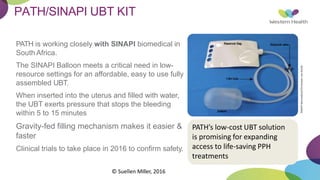 PATH/SINAPI UBT KIT
PATH is working closely with SINAPI biomedical in
South Africa.
The SINAPI Balloon meets a critical need in low-
resource settings for an affordable, easy to use fully
assembled UBT.
When inserted into the uterus and filled with water,
the UBT exerts pressure that stops the bleeding
within 5 to 15 minutes
Gravity-fed filling mechanism makes it easier &
faster
Clinical trials to take place in 2016 to confirm safety.
PATH’s low-cost UBT solution
is promising for expanding
access to life-saving PPH
treatments
SINAPI
biomedical/Christiaan
van
Aardt.
© Suellen Miller, 2016
 