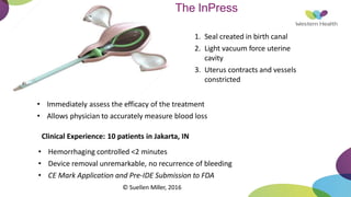 The InPress
1. Seal created in birth canal
2. Light vacuum force uterine
cavity
3. Uterus contracts and vessels
constricted
• Immediately assess the efficacy of the treatment
• Allows physician to accurately measure blood loss
Clinical Experience: 10 patients in Jakarta, IN
• Hemorrhaging controlled <2 minutes
• Device removal unremarkable, no recurrence of bleeding
• CE Mark Application and Pre-IDE Submission to FDA
© Suellen Miller, 2016
 