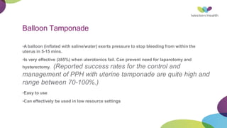 Balloon Tamponade
•A balloon (inflated with saline/water) exerts pressure to stop bleeding from within the
uterus in 5-15 mins.
•Is very effective (≥85%) when uterotonics fail. Can prevent need for laparotomy and
hysterectomy. (Reported success rates for the control and
management of PPH with uterine tamponade are quite high and
range between 70-100%.)
•Easy to use
•Can effectively be used in low resource settings
 