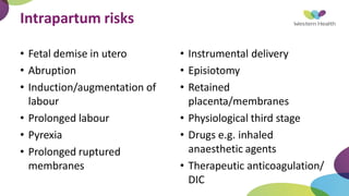 Intrapartum risks
• Fetal demise in utero
• Abruption
• Induction/augmentation of
labour
• Prolonged labour
• Pyrexia
• Prolonged ruptured
membranes
• Instrumental delivery
• Episiotomy
• Retained
placenta/membranes
• Physiological third stage
• Drugs e.g. inhaled
anaesthetic agents
• Therapeutic anticoagulation/
DIC
 