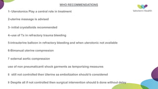 WHO RECOMMENDATIONS
1- Uterotonics Play a central role in treatment
2-uterine massage is advised
3- initial crystalloids recommended
4--use of Tx in refractory trauma bleeding
5-intrauterine balloon in refractory bleeding and when uterotonic not available
6-Bimanual uterine compression
7 external aortic compression
use of non pneumaticanti shock garments as temporizing measures
8 still not controlled then Uterine aa embolization should b considered
9 Despite all if not controlled then surgical intervention should b done without delay
 