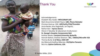 Thank You
Acknowledgements:
Elizabeth Abu Haider: PATH/SINAPI UBT
Mark Ansermino & Beth Payne: UBC, Phone Oximeter
Christian Kastrup: UBC, UBT/CaCO3/TXA/Thrombin
Jessie Becker, Amy Degenkolb, Jan Segnitz,
Nathan Bair: Inpress Device
Vikram S Talaulikar & Sabaratnam Arulkumaran:
St. George’s Hospital, Compression Belt
Andrew Weeks: Liverpool University, Butterfly
Hannah Nathan, Andrew Sheenan: KCL, CRADLE/Microlife VSA
Thomas Burke: U of Mass, ESM-UBT
Zac Mtema & Godfrey Mbaruku: IHI/Zipline Tanzania
Nick Hu: Zipline California, USA
© Suellen Miller, 2016
 
