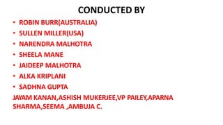 CONDUCTED BY
• ROBIN BURR(AUSTRALIA)
• SULLEN MILLER(USA)
• NARENDRA MALHOTRA
• SHEELA MANE
• JAIDEEP MALHOTRA
• ALKA KRIPLANI
• SADHNA GUPTA
JAYAM KANAN,ASHISH MUKERJEE,VP PAILEY,APARNA
SHARMA,SEEMA ,AMBUJA C.
 