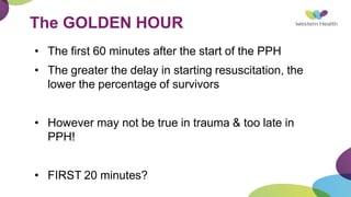 The GOLDEN HOUR
• The first 60 minutes after the start of the PPH
• The greater the delay in starting resuscitation, the
lower the percentage of survivors
• However may not be true in trauma & too late in
PPH!
• FIRST 20 minutes?
 