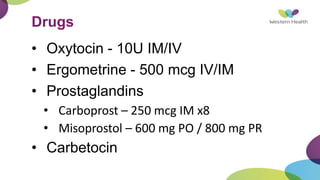 Drugs
• Oxytocin - 10U IM/IV
• Ergometrine - 500 mcg IV/IM
• Prostaglandins
• Carboprost – 250 mcg IM x8
• Misoprostol – 600 mg PO / 800 mg PR
• Carbetocin
 